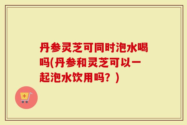丹参灵芝可同时泡水喝吗(丹参和灵芝可以一起泡水饮用吗?)-第1张图片-灵芝大师 丹参灵芝可同时泡水喝吗(丹参和灵芝可以一起泡水饮用吗?)-第1张图片-灵芝大师