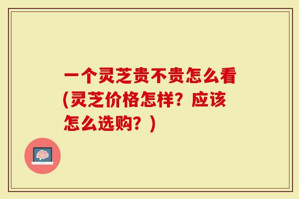 一个灵芝贵不贵怎么看(灵芝价格怎样？应该怎么选购？)