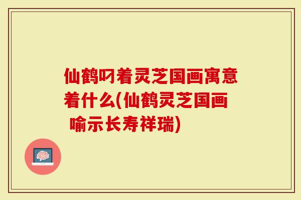 仙鹤叼着灵芝国画寓意着什么(仙鹤灵芝国画 喻示长寿祥瑞)