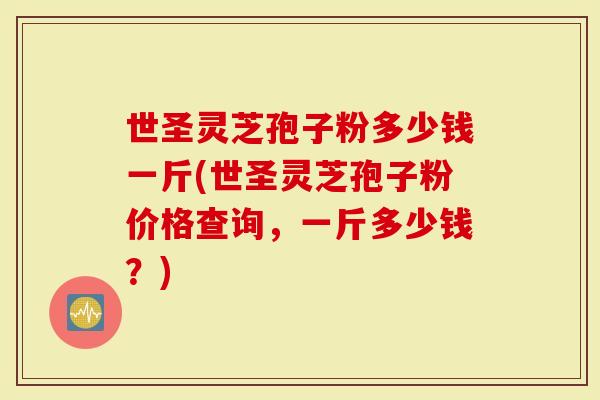 世圣灵芝孢子粉多少钱一斤(世圣灵芝孢子粉价格查询，一斤多少钱？)