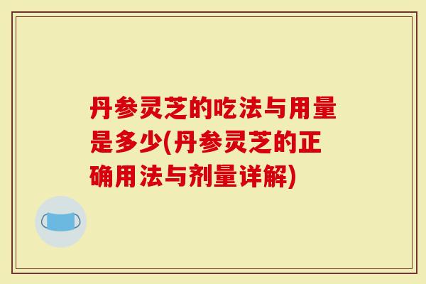 丹参灵芝的吃法与用量是多少(丹参灵芝的正确用法与剂量详解)