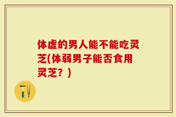 体虚的男人能不能吃灵芝(体弱男子能否食用灵芝?)-第1张图片-灵芝大师 体虚的男人能不能吃灵芝(体弱男子能否食用灵芝?)-第1张图片-灵芝大师
