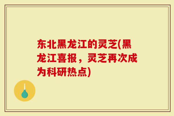 东北黑龙江的灵芝(黑龙江喜报，灵芝再次成为科研热点)