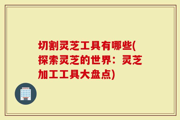 切割灵芝工具有哪些(探索灵芝的世界:灵芝加工工具大盘点)-第1张图片-灵芝大师 切割灵芝工具有哪些(探索灵芝的世界:灵芝加工工具大盘点)-第1张图片-灵芝大师