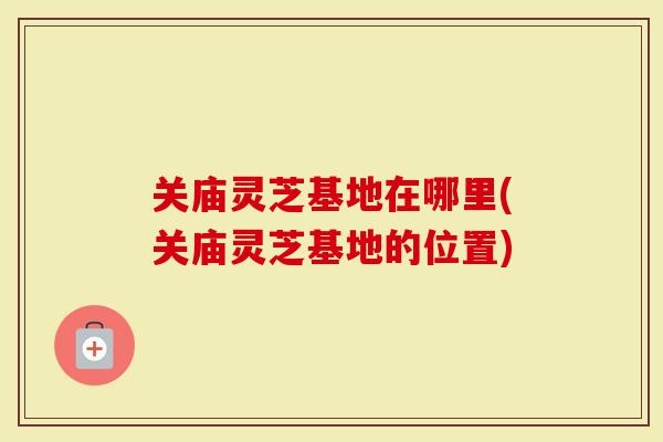 关庙灵芝基地在哪里(关庙灵芝基地的位置)