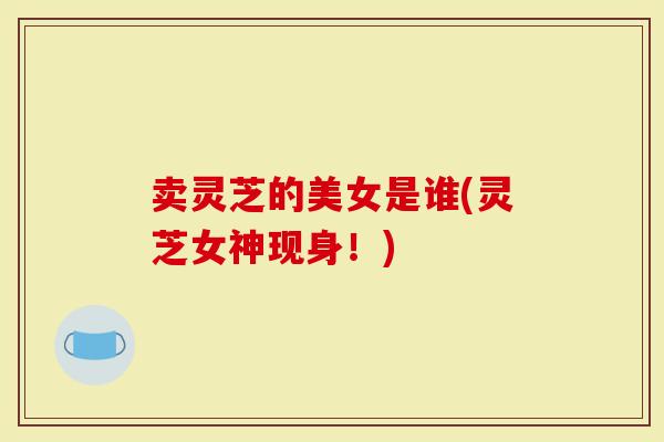 卖灵芝的美女是谁(灵芝女神现身！)
