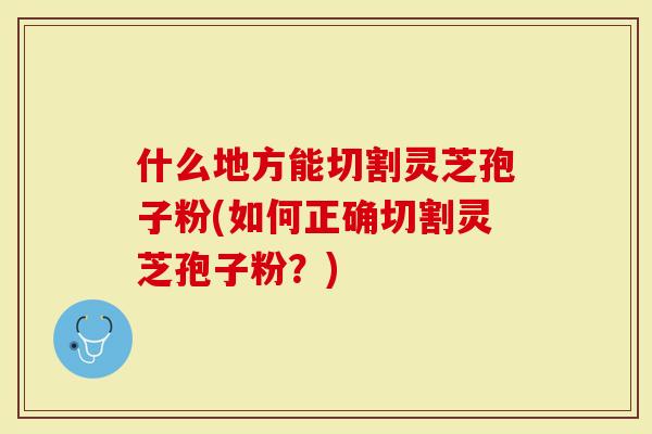 什么地方能切割灵芝孢子粉(如何正确切割灵芝孢子粉？)