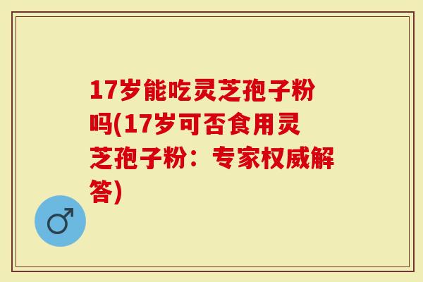 17岁能吃灵芝孢子粉吗(17岁可否食用灵芝孢子粉:专家权威解答)-第1张图片-灵芝大师 17岁能吃灵芝孢子粉吗(17岁可否食用灵芝孢子粉:专家权威解答)-第1张图片-灵芝大师