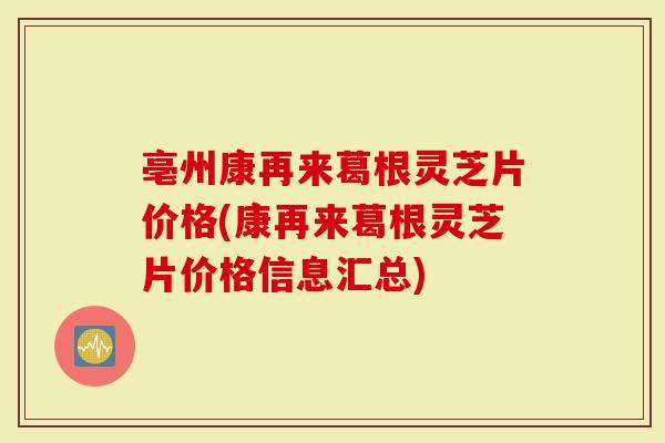 亳州康再来葛根灵芝片价格(康再来葛根灵芝片价格信息汇总)