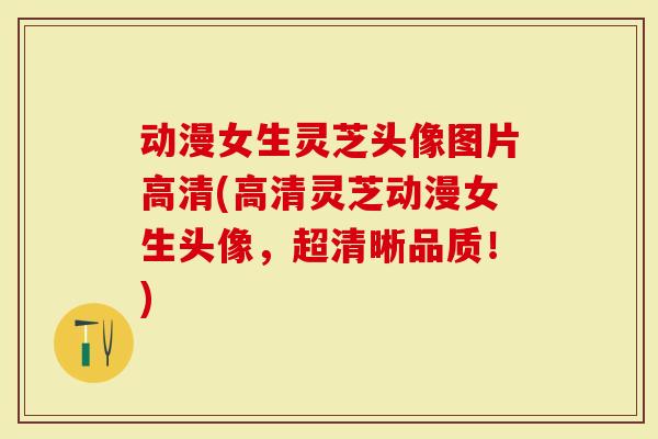 动漫女生灵芝头像图片高清(高清灵芝动漫女生头像，超清晰品质！)