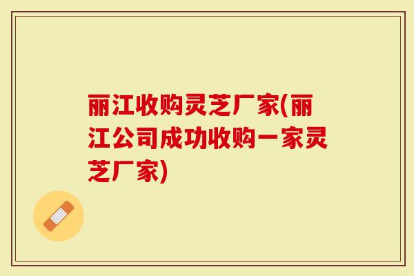丽江收购灵芝厂家(丽江公司成功收购一家灵芝厂家)