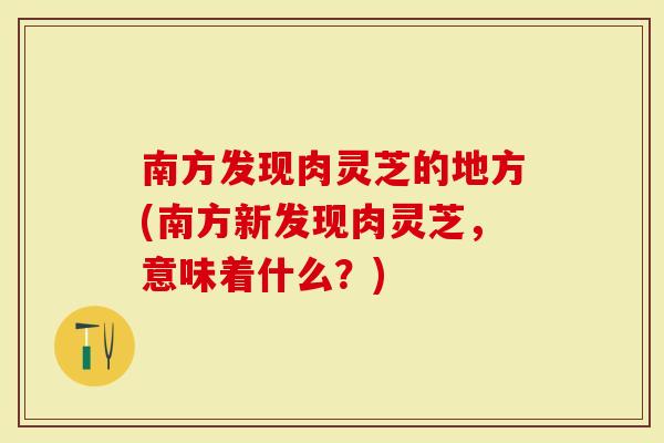 南方发现肉灵芝的地方(南方新发现肉灵芝，意味着什么？)