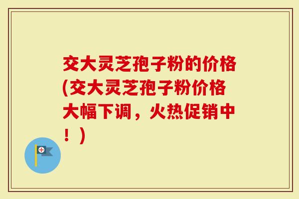 交大灵芝孢子粉的价格(交大灵芝孢子粉价格大幅下调，火热促销中！)