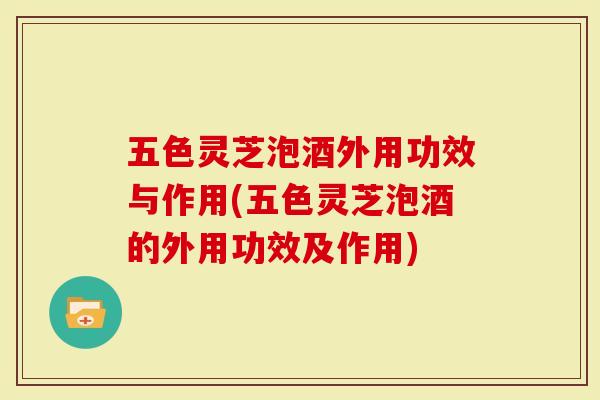 五色灵芝泡酒外用功效与作用(五色灵芝泡酒的外用功效及作用)