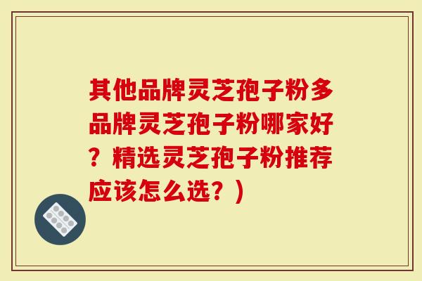 其他品牌灵芝孢子粉多品牌灵芝孢子粉哪家好？精选灵芝孢子粉推荐应该怎么选？)