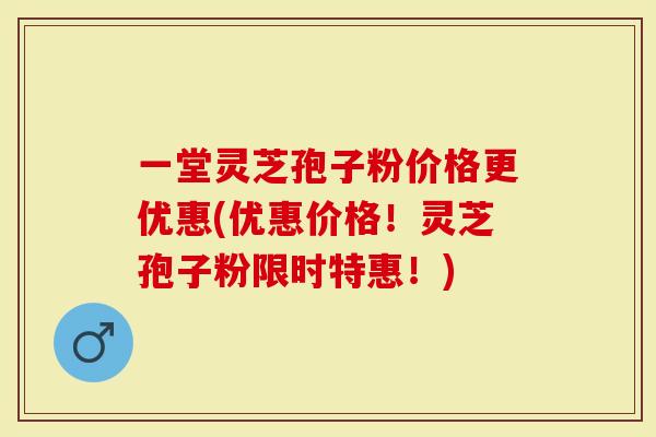 一堂灵芝孢子粉价格更优惠(优惠价格！灵芝孢子粉限时特惠！)