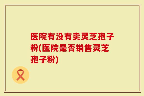 医院有没有卖灵芝孢子粉(医院是否销售灵芝孢子粉)