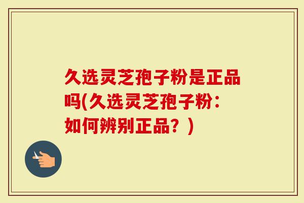 久选灵芝孢子粉是正品吗(久选灵芝孢子粉：如何辨别正品？)