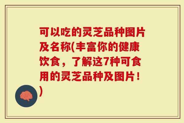 可以吃的灵芝品种图片及名称(丰富你的健康饮食，了解这7种可食用的灵芝品种及图片！)
