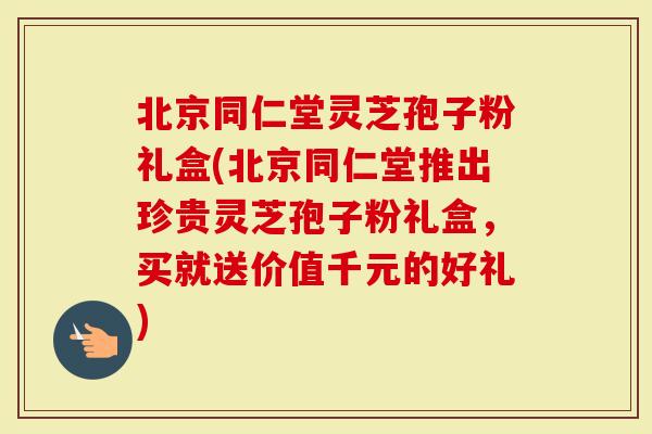 北京同仁堂灵芝孢子粉礼盒(北京同仁堂推出珍贵灵芝孢子粉礼盒，买就送价值千元的好礼)