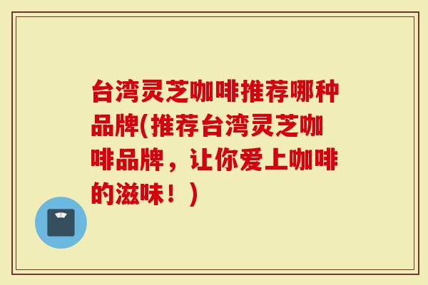 台湾灵芝咖啡推荐哪种品牌(推荐台湾灵芝咖啡品牌，让你爱上咖啡的滋味！)-第1张图片-灵芝大师
