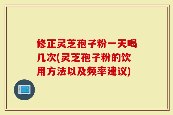 修正灵芝孢子粉一天喝几次(灵芝孢子粉的饮用方法以及频率建议)