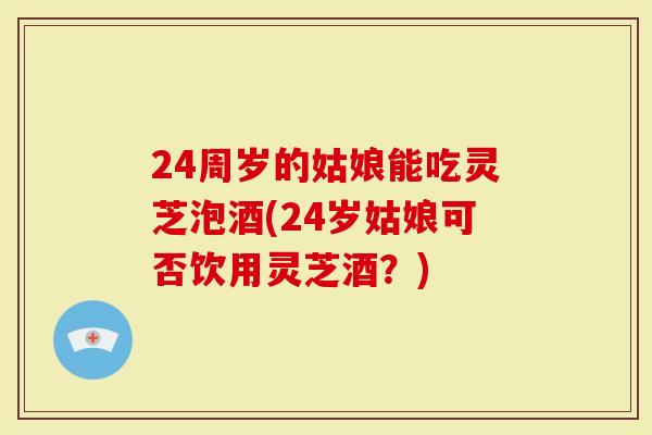 24周岁的姑娘能吃灵芝泡酒(24岁姑娘可否饮用灵芝酒？)