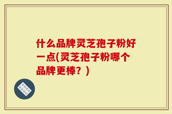 什么品牌灵芝孢子粉好一点(灵芝孢子粉哪个品牌更棒？)