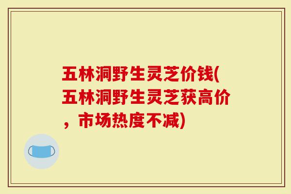 五林洞野生灵芝价钱(五林洞野生灵芝获高价，市场热度不减)