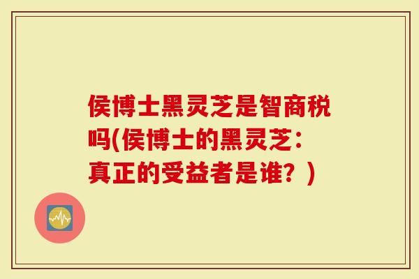 侯博士黑灵芝是智商税吗(侯博士的黑灵芝:真正的受益者是谁?)-第1张图片-灵芝大师 侯博士黑灵芝是智商税吗(侯博士的黑灵芝:真正的受益者是谁?)-第1张图片-灵芝大师