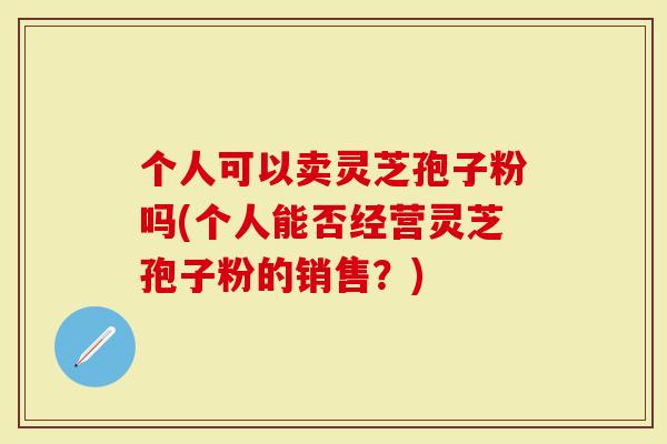 个人可以卖灵芝孢子粉吗(个人能否经营灵芝孢子粉的销售？)