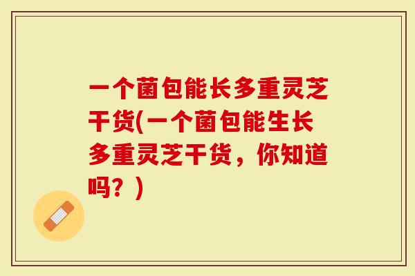 一个菌包能长多重灵芝干货(一个菌包能生长多重灵芝干货，你知道吗？)