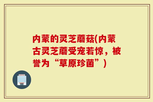 内蒙的灵芝蘑菇(内蒙古灵芝蘑受宠若惊，被誉为“草原珍菌”)