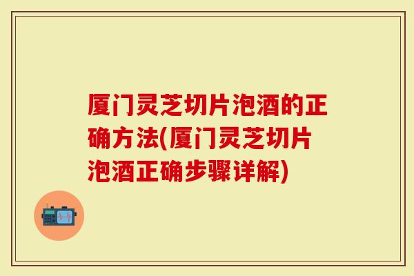 厦门灵芝切片泡酒的正确方法(厦门灵芝切片泡酒正确步骤详解)