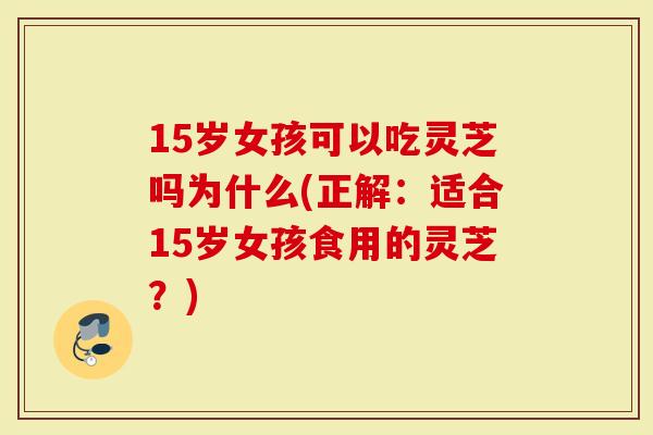 15岁女孩可以吃灵芝吗为什么(正解：适合15岁女孩食用的灵芝？)