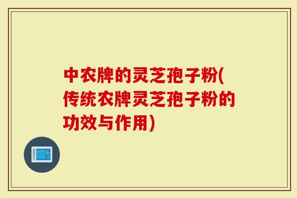 中农牌的灵芝孢子粉(传统农牌灵芝孢子粉的功效与作用)