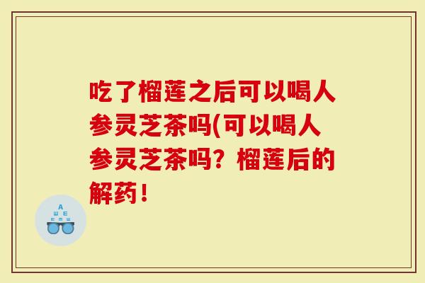 吃了榴莲之后可以喝人参灵芝茶吗(可以喝人参灵芝茶吗？榴莲后的解药！