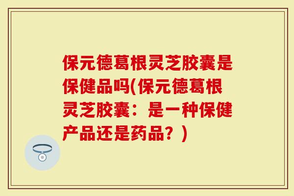 保元德葛根灵芝胶囊是保健品吗(保元德葛根灵芝胶囊：是一种保健产品还是药品？)