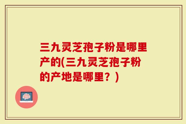 三九灵芝孢子粉是哪里产的(三九灵芝孢子粉的产地是哪里?)-第1张图片-灵芝大师 三九灵芝孢子粉是哪里产的(三九灵芝孢子粉的产地是哪里?)-第1张图片-灵芝大师