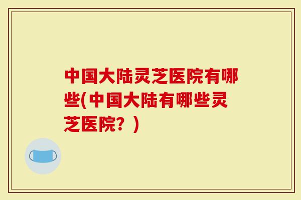 中国大陆灵芝医院有哪些(中国大陆有哪些灵芝医院？)