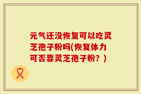 元气还没恢复可以吃灵芝孢子粉吗(恢复体力可否靠灵芝孢子粉？)