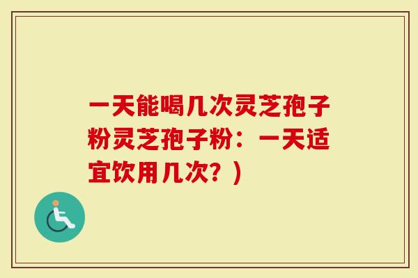 一天能喝几次灵芝孢子粉灵芝孢子粉：一天适宜饮用几次？)
