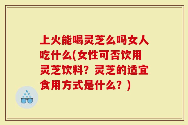 上火能喝灵芝么吗女人吃什么(女性可否饮用灵芝饮料？灵芝的适宜食用方式是什么？)