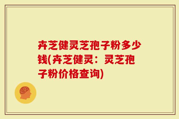 卉芝健灵芝孢子粉多少钱(卉芝健灵：灵芝孢子粉价格查询)
