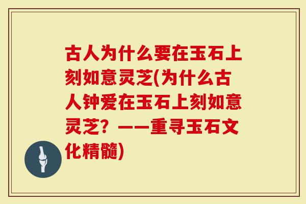 古人为什么要在玉石上刻如意灵芝(为什么古人钟爱在玉石上刻如意灵芝？——重寻玉石文化精髓)