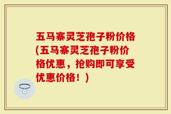 五马寨灵芝孢子粉价格(五马寨灵芝孢子粉价格优惠，抢购即可享受优惠价格！)