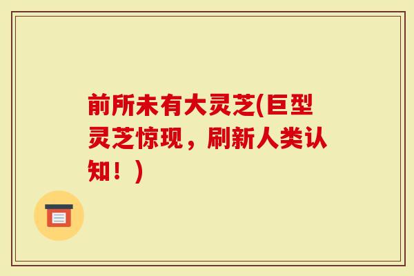 前所未有大灵芝(巨型灵芝惊现，刷新人类认知！)