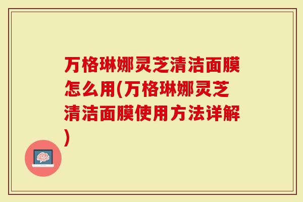 万格琳娜灵芝清洁面膜怎么用(万格琳娜灵芝清洁面膜使用方法详解)
