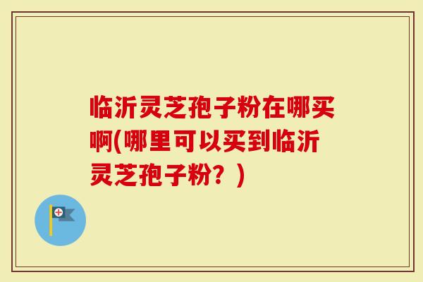 临沂灵芝孢子粉在哪买啊(哪里可以买到临沂灵芝孢子粉？)