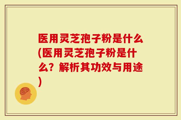 医用灵芝孢子粉是什么(医用灵芝孢子粉是什么？解析其功效与用途)